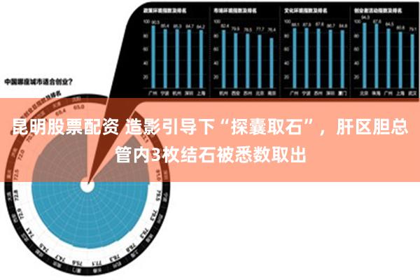 昆明股票配资 造影引导下“探囊取石”，肝区胆总管内3枚结石被悉数取出