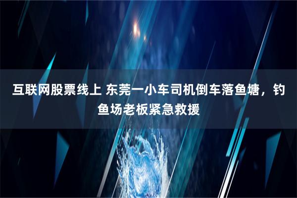 互联网股票线上 东莞一小车司机倒车落鱼塘，钓鱼场老板紧急救援