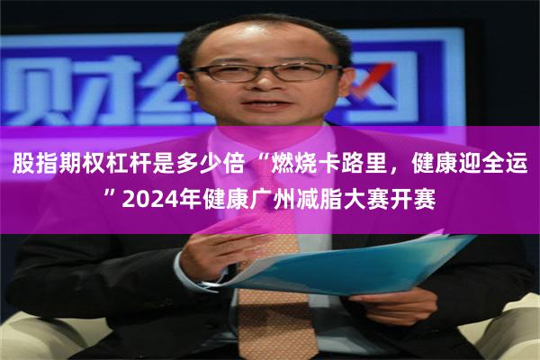 股指期权杠杆是多少倍 “燃烧卡路里，健康迎全运”2024年健康广州减脂大赛开赛