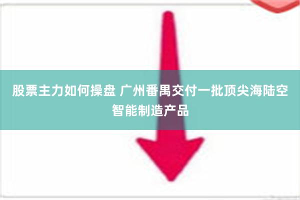 股票主力如何操盘 广州番禺交付一批顶尖海陆空智能制造产品