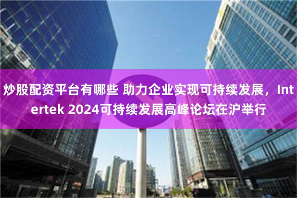 炒股配资平台有哪些 助力企业实现可持续发展，Intertek 2024可持续发展高峰论坛在沪举行