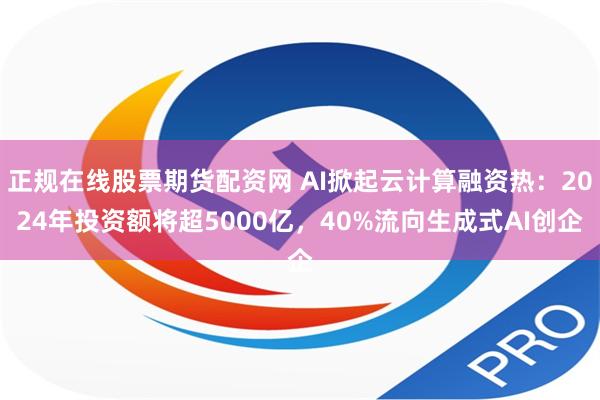 正规在线股票期货配资网 AI掀起云计算融资热：2024年投资额将超5000亿，40%流向生成式AI创企