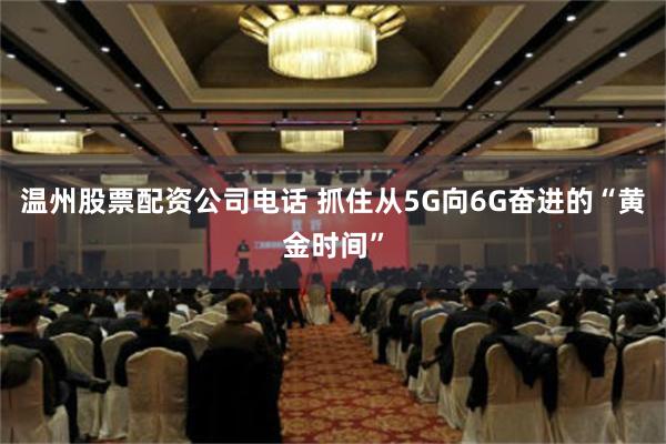 温州股票配资公司电话 抓住从5G向6G奋进的“黄金时间”