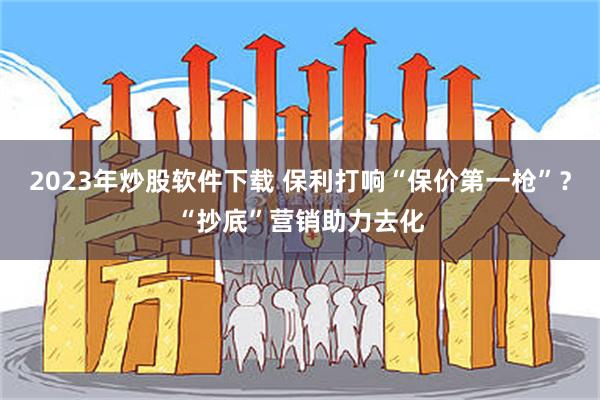 2023年炒股软件下载 保利打响“保价第一枪”？“抄底”营销助力去化