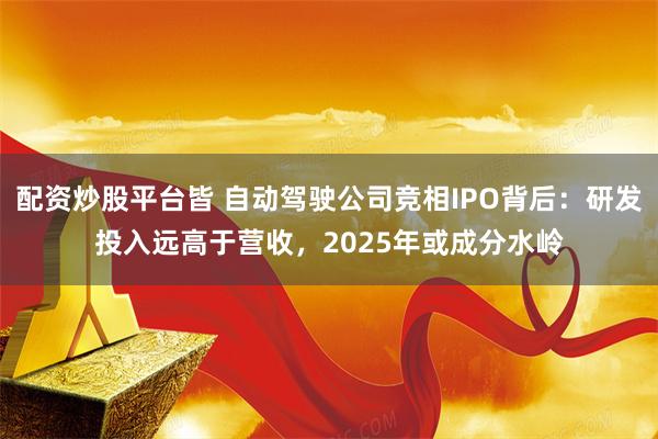 配资炒股平台皆 自动驾驶公司竞相IPO背后：研发投入远高于营收，2025年或成分水岭