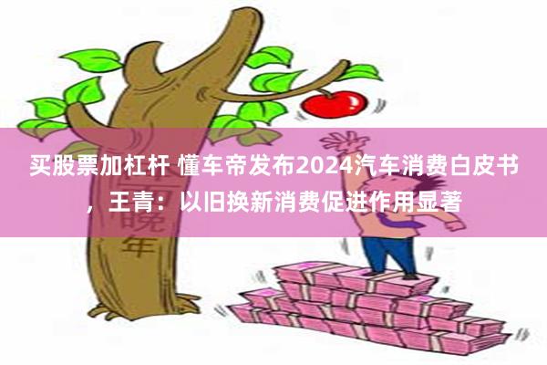 买股票加杠杆 懂车帝发布2024汽车消费白皮书，王青：以旧换新消费促进作用显著