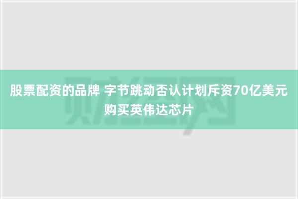 股票配资的品牌 字节跳动否认计划斥资70亿美元购买英伟达芯片