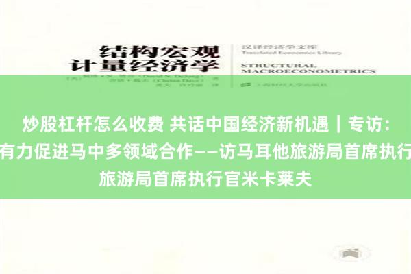 炒股杠杆怎么收费 共话中国经济新机遇｜专访：免签政策将有力促进马中多领域合作——访马耳他旅游局首席执行官米卡莱夫